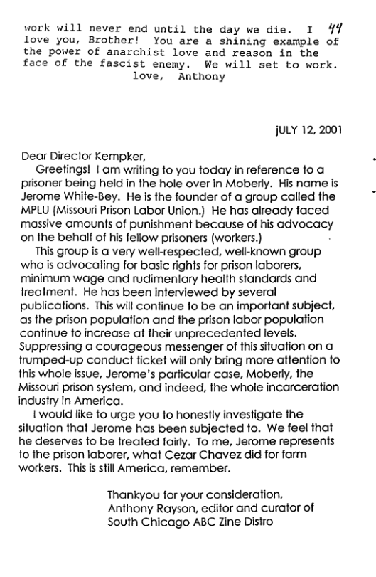 work will never end until the day we die. I 49  love you, Brother! You are a shining example of  the power of anarchist love and reason in the  face of the fascist enemy. We will set to work. love, Anthony  juLY 12, 2001  Dear Director Kempker,  Greetings! | am wiiting to you today in reference to a prisoner being held in the hole over in Moberly. His name is Jerome White-Bey. He is the founder of a group called the MPLU (Missouri Prison Labor Union.) He has already faced massive amounts of punishment because of his advocacy on the behalf of his fellow prisoners (workers.)  This group is @ very welk-respecied, well-known group who is advocaling for basic rights for prison laborers, minimum wage and rudimentary heaith standards and freatment. He has been inferviewed by several publications. This will continue to be an important subject, as the prison population and the prison labor population continue fo increase at their unprecedented levels. Suppressing a courageous messenger of this situation on a trumped-up conduct ticket will only bring more attention to fhis whole issue, Jerome’s parficular case, Moberly, the Missouri prison system, and indeed, the whole incarceration industry in America.  1 would like fo urge you to honestly investigate the siluation that Jerome has been subjected to. We feel that he deserves fo be treated faidy. To me, Jerome represents fo the prison laborer, what Cezar Chavez did for farm workers. This is still America, remember.  Thankyou for your consideration, Anthony Rayson, editor and curator of South Chicago ABC Zine Distro 